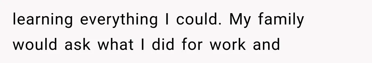learning everything I could. My family would ask what I did for work and