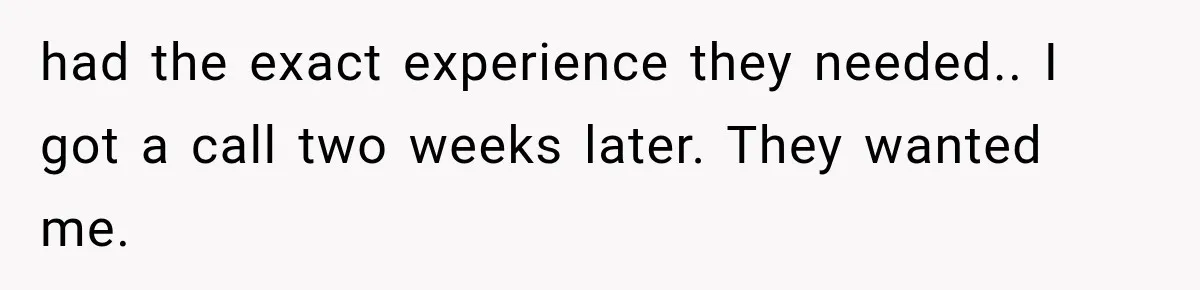 had the exact experience they needed.. I got a call two weeks later. They wanted me.