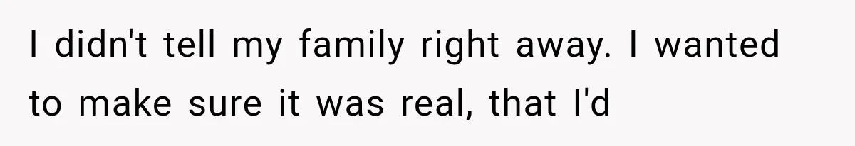 I didn't tell my family right away. I wanted to make sure it was real, that I'd