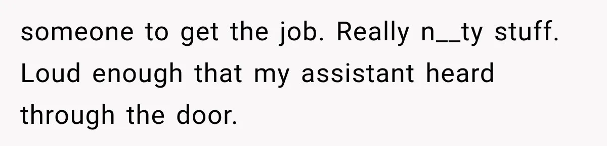 someone to get the job. Really n__ty stuff. Loud enough that my assistant heard through the door.