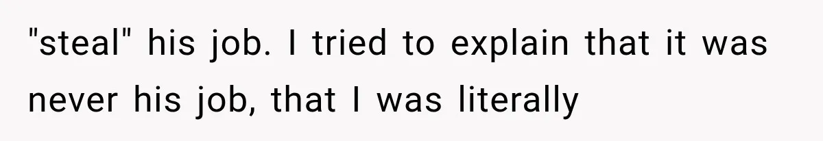 "steal" his job. I tried to explain that it was never his job, that I was literally