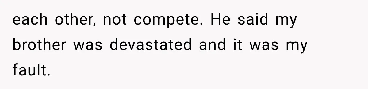 each other, not compete. He said my brother was devastated and it was my fault.