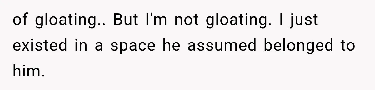 of gloating.. But I'm not gloating. I just existed in a space he assumed belonged to him.