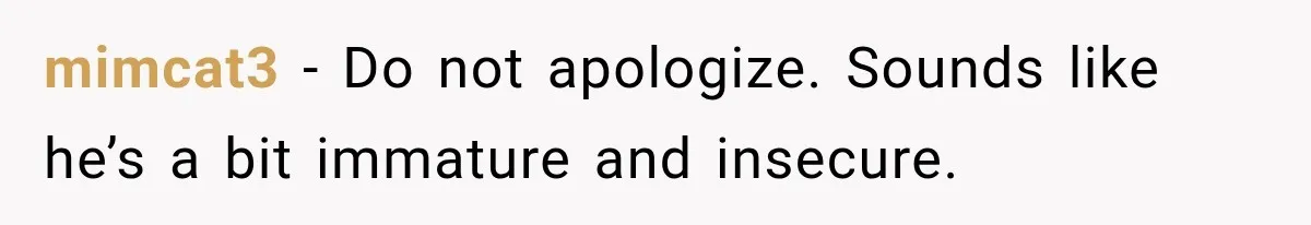 mimcat3 − Do not apologize. Sounds like he’s a bit immature and insecure.