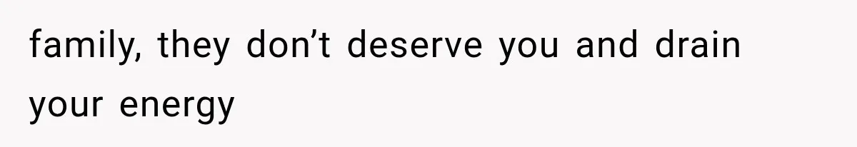 family, they don’t deserve you and drain your energy