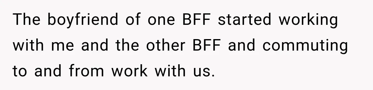 Woman Watches Best Friend Fall for a Married Dad, Then Questions the Friendship Too The boyfriend of one BFF started working with me and the other BFF and commuting to and from work with us.