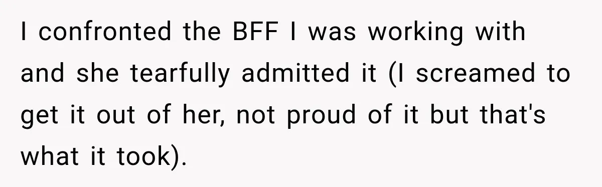 Woman Watches Best Friend Fall for a Married Dad, Then Questions the Friendship Too I confronted the BFF I was working with and she tearfully admitted it (I screamed to get it out of her, not proud of it but that's what it took).
