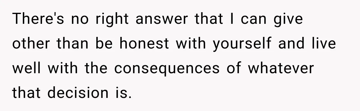 Woman Watches Best Friend Fall for a Married Dad, Then Questions the Friendship Too There's no right answer that I can give other than be honest with yourself and live well with the consequences of whatever that decision is.