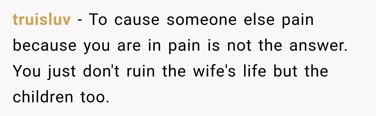 Woman Watches Best Friend Fall for a Married Dad, Then Questions the Friendship Too truisluv − To cause someone else pain because you are in pain is not the answer. You just don't ruin the wife's life but the children too.
