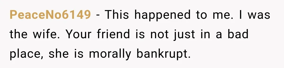 Woman Watches Best Friend Fall for a Married Dad, Then Questions the Friendship Too PeaceNo6149 − This happened to me. I was the wife. Your friend is not just in a bad place, she is morally bankrupt.