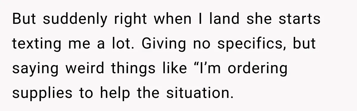 But suddenly right when I land she starts texting me a lot. Giving no specifics, but saying weird things like “I’m ordering supplies to help the situation.