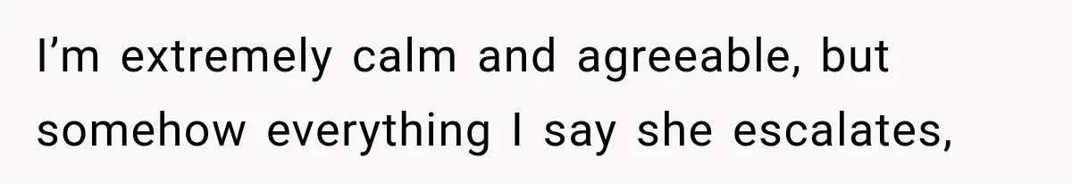 I’m extremely calm and agreeable, but somehow everything I say she escalates,