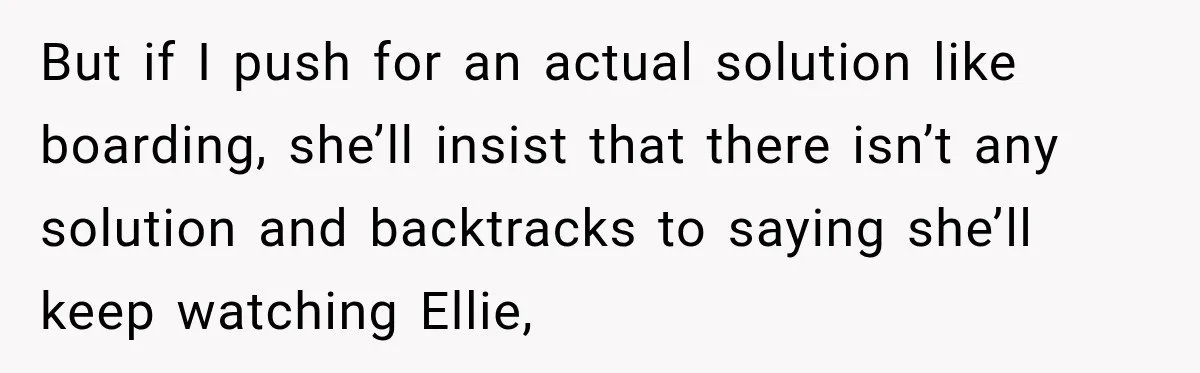 But if I push for an actual solution like boarding, she’ll insist that there isn’t any solution and backtracks to saying she’ll keep watching Ellie,