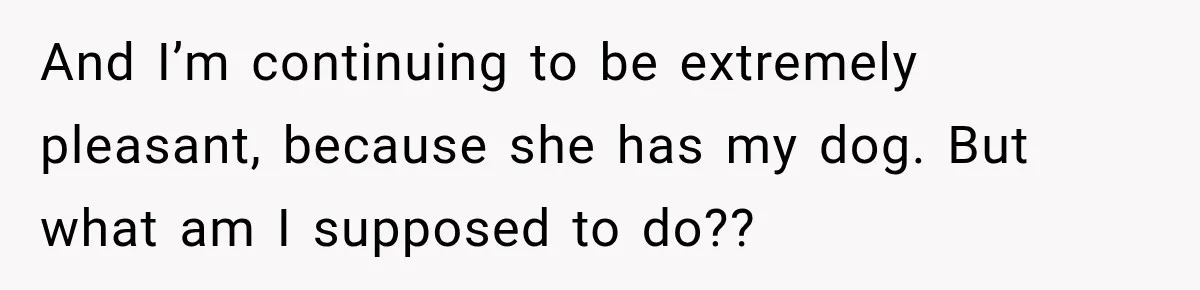 And I’m continuing to be extremely pleasant, because she has my dog. But what am I supposed to do??