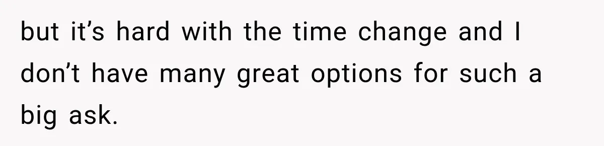but it’s hard with the time change and I don’t have many great options for such a big ask.