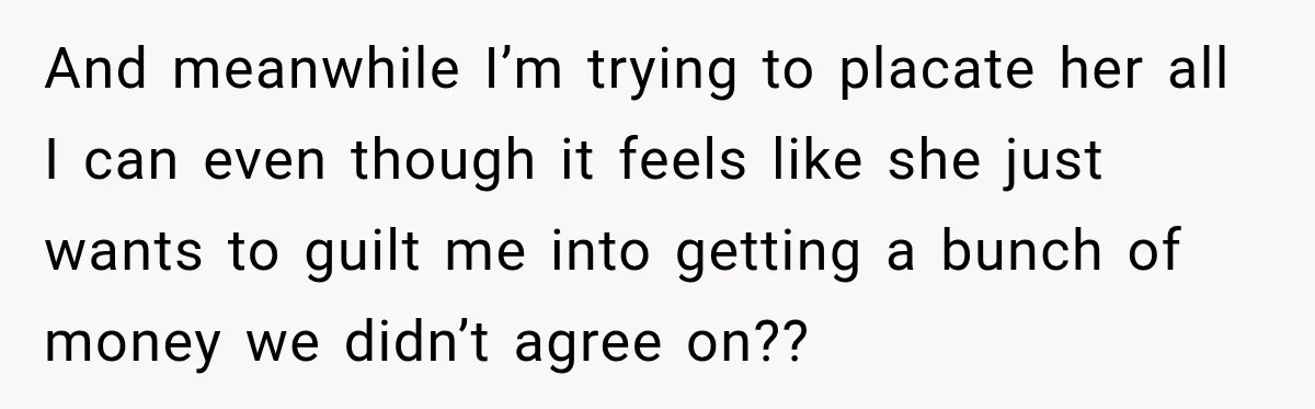 And meanwhile I’m trying to placate her all I can even though it feels like she just wants to guilt me into getting a bunch of money we didn’t agree...