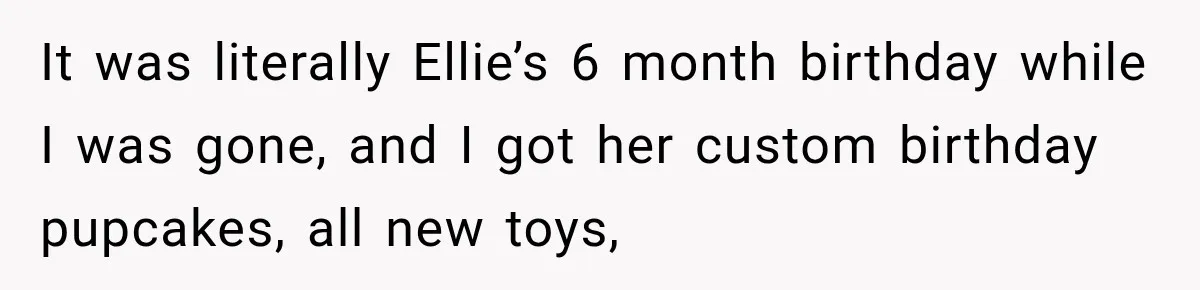 It was literally Ellie’s 6 month birthday while I was gone, and I got her custom birthday pupcakes, all new toys,