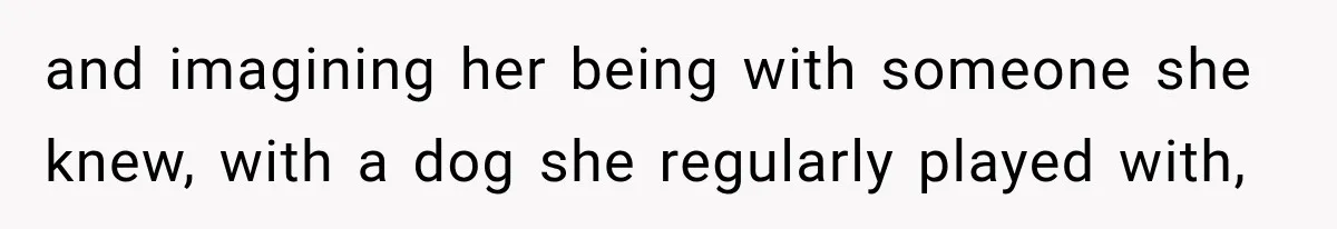 and imagining her being with someone she knew, with a dog she regularly played with,