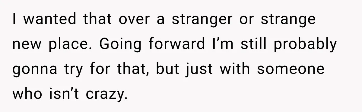 I wanted that over a stranger or strange new place. Going forward I’m still probably gonna try for that, but just with someone who isn’t crazy.