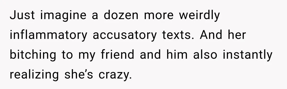 Just imagine a dozen more weirdly inflammatory accusatory texts. And her bitching to my friend and him also instantly realizing she’s crazy.
