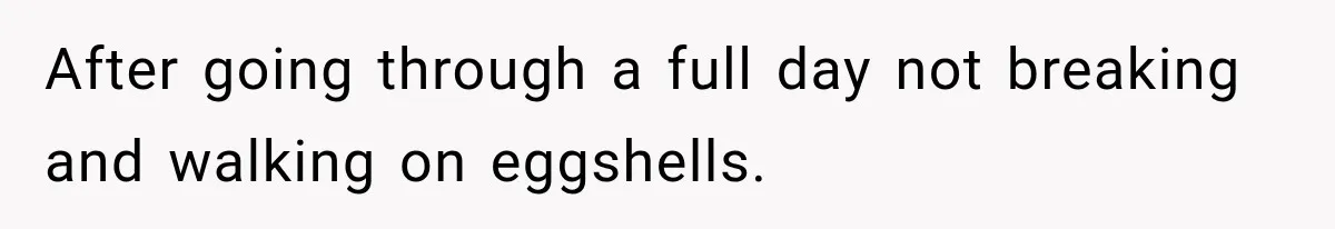 After going through a full day not breaking and walking on eggshells.