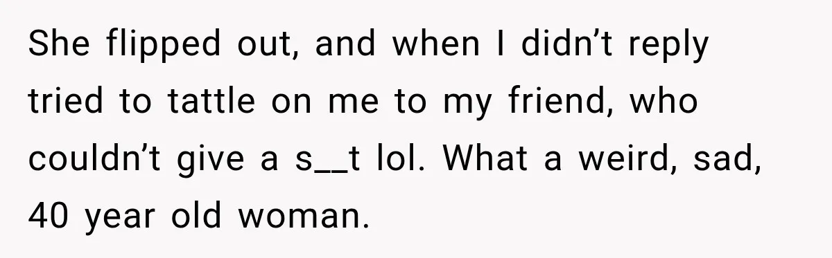 She flipped out, and when I didn’t reply tried to tattle on me to my friend, who couldn’t give a s__t lol. What a weird, sad, 40 year old woman.