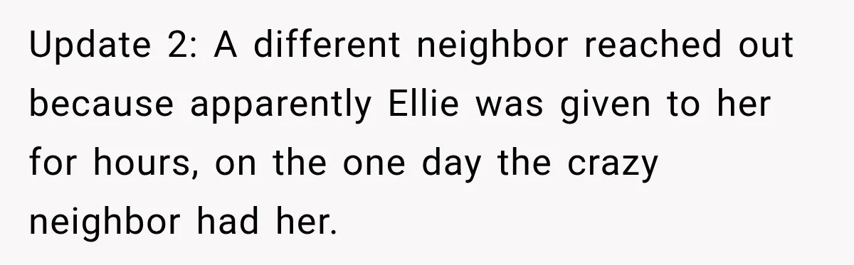 Update 2: A different neighbor reached out because apparently Ellie was given to her for hours, on the one day the crazy neighbor had her.