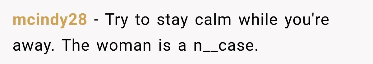 mcindy28 − Try to stay calm while you're away. The woman is a n__case.