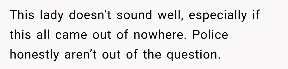This lady doesn’t sound well, especially if this all came out of nowhere. Police honestly aren’t out of the question.