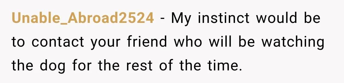 Unable_Abroad2524 − My instinct would be to contact your friend who will be watching the dog for the rest of the time.