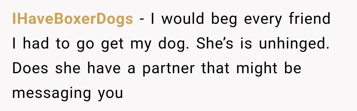IHaveBoxerDogs − I would beg every friend I had to go get my dog. She’s is unhinged. Does she have a partner that might be messaging you