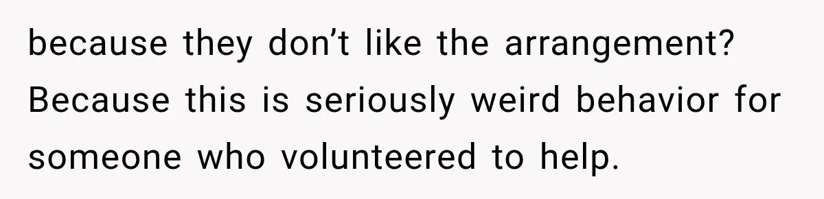 because they don’t like the arrangement? Because this is seriously weird behavior for someone who volunteered to help.
