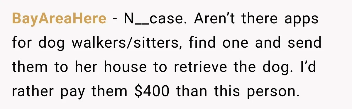 BayAreaHere − N__case. Aren’t there apps for dog walkers/sitters, find one and send them to her house to retrieve the dog. I’d rather pay them $400 than this person.