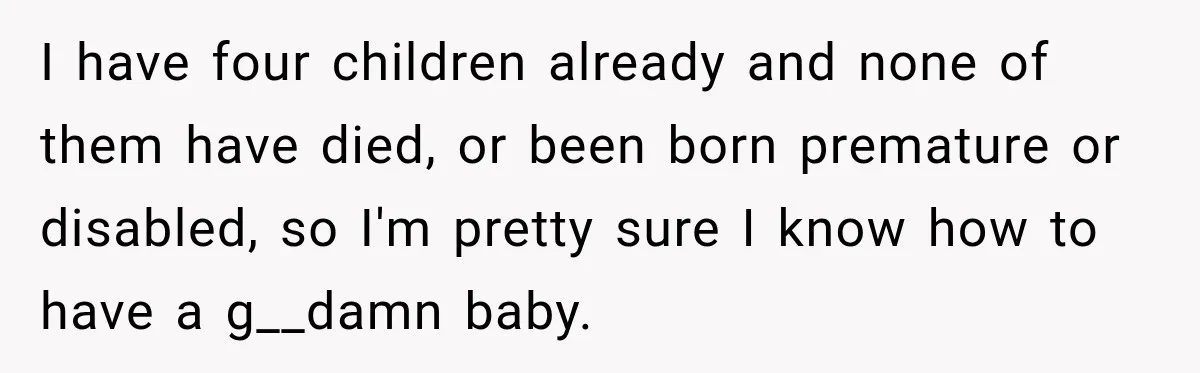 I have four children already and none of them have died, or been born premature or disabled, so I'm pretty sure I know how to have a g__damn baby.