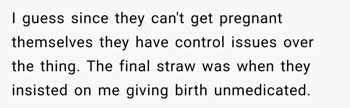 I guess since they can't get pregnant themselves they have control issues over the thing. The final straw was when they insisted on me giving birth unmedicated.