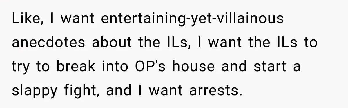Like, I want entertaining-yet-villainous anecdotes about the ILs, I want the ILs to try to break into OP's house and start a slappy fight, and I want arrests.