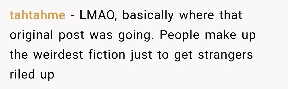tahtahme − LMAO, basically where that original post was going. People make up the weirdest fiction just to get strangers riled up
