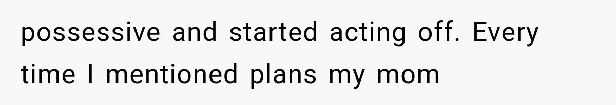 possessive and started acting off. Every time I mentioned plans my mom