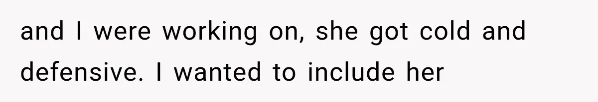 and I were working on, she got cold and defensive. I wanted to include her