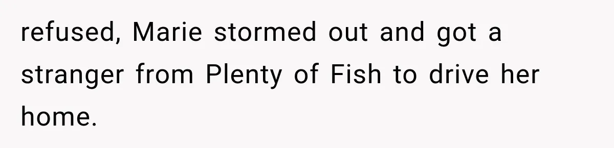 refused, Marie stormed out and got a stranger from Plenty of Fish to drive her home.