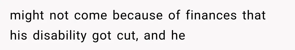 might not come because of finances that his disability got cut, and he