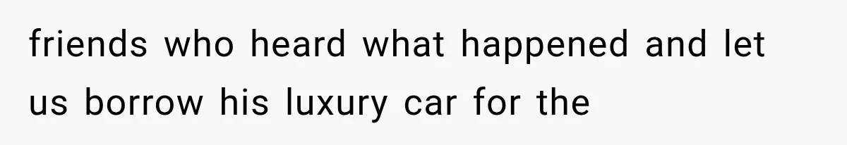 friends who heard what happened and let us borrow his luxury car for the