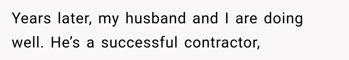 Years later, my husband and I are doing well. He’s a successful contractor,