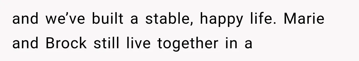 and we’ve built a stable, happy life. Marie and Brock still live together in a