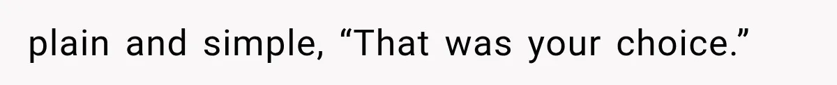 plain and simple, “That was your choice.”