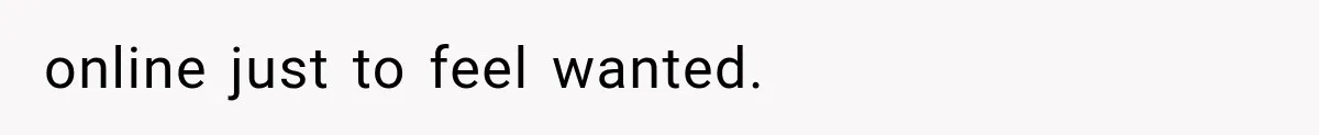 online just to feel wanted.