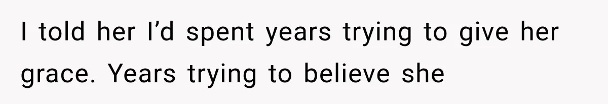 I told her I’d spent years trying to give her grace. Years trying to believe she