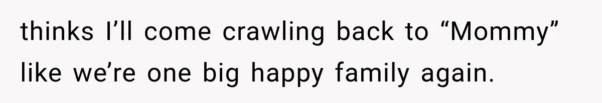 thinks I’ll come crawling back to “Mommy” like we’re one big happy family again.