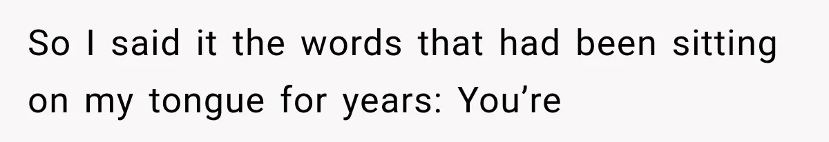So I said it the words that had been sitting on my tongue for years: You’re