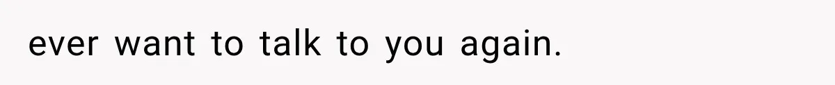 ever want to talk to you again.